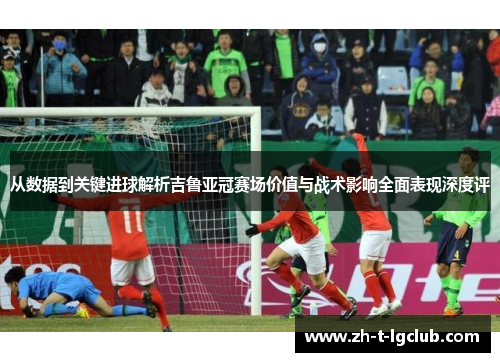 从数据到关键进球解析吉鲁亚冠赛场价值与战术影响全面表现深度评