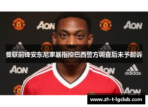 曼联前锋安东尼家暴指控巴西警方调查后未予起诉 曼联前锋安东尼家暴指控巴西警方调查后未予起诉