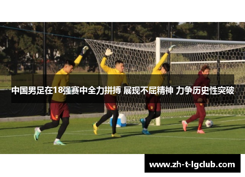 中国男足在18强赛中全力拼搏 展现不屈精神 力争历史性突破