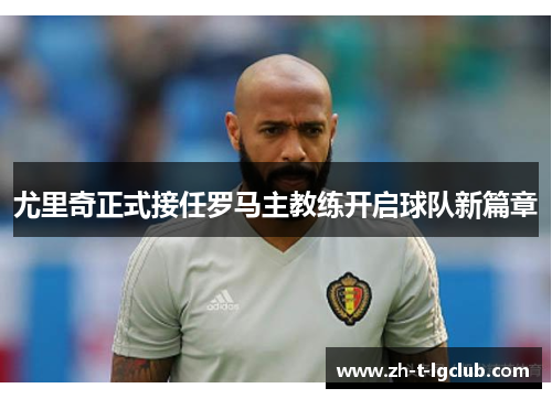 尤里奇正式接任罗马主教练开启球队新篇章