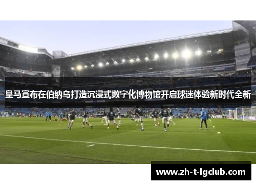 皇马宣布在伯纳乌打造沉浸式数字化博物馆开启球迷体验新时代全新 皇马宣布在伯纳乌打造沉浸式数字化博物馆开启球迷体验新时代全新