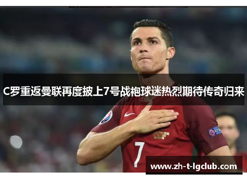 C罗重返曼联再度披上7号战袍球迷热烈期待传奇归来 C罗重返曼联再度披上7号战袍球迷热烈期待传奇归来