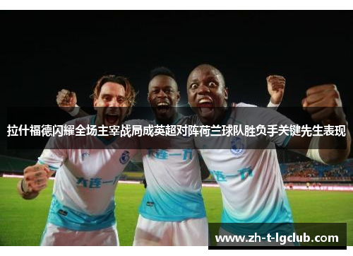 拉什福德闪耀全场主宰战局成英超对阵荷兰球队胜负手关键先生表现 拉什福德闪耀全场主宰战局成英超对阵荷兰球队胜负手关键先生表现