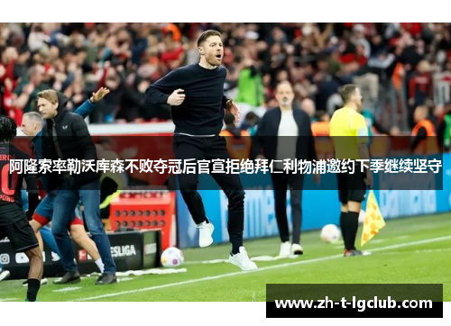 阿隆索率勒沃库森不败夺冠后官宣拒绝拜仁利物浦邀约下季继续坚守